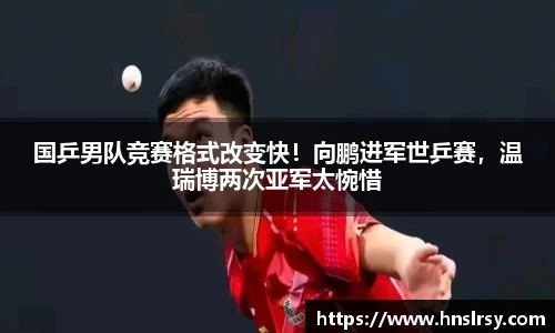 国乒男队竞赛格式改变快！向鹏进军世乒赛，温瑞博两次亚军太惋惜